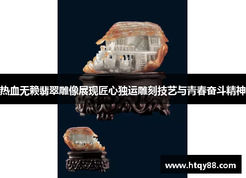 热血无赖翡翠雕像展现匠心独运雕刻技艺与青春奋斗精神